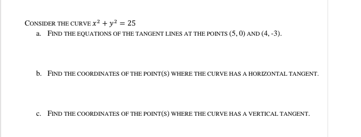 CONSIDER THE CURVE X² + y? = 25
a. FIND THE EQUATIONS OF THE TANGENT LINES AT THE POINTS (5, 0) AND (4, -3).
b. FIND THE COORDINATES OF THE POINT(S) WHERE THE CURVE HAS A HORIZONTAL TANGENT.
c. FIND THE COORDINATES OF THE POINT(S) WHERE THE CURVE HAS A VERTICAL TANGENT.
