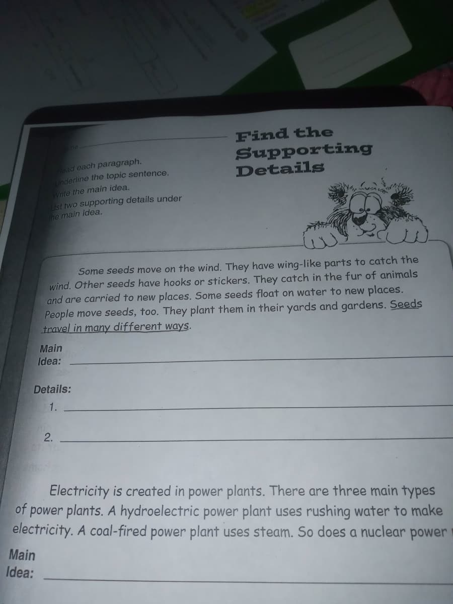 Find the
Supporting
Details
ead each paragraph.
Underline the topic sentence.
Write the main idea.
List two supporting details under
he main idea.
Some seeds move on the wind. They have wing-like parts to catch the
wind. Other seeds have hooks or stickers. They catch in the fur of animals
and are carried to new places. Some seeds float on water to new places.
People move seeds, too. They plant them in their yards and gardens. Seeds
travel in many different ways.
Main
Idea:
Details:
1.
2.
Electricity is created in power plants. There are three main types
of power plants. A hydroelectric power plant uses rushing water to make
electricity. A coal-fired power plant uses steam. So does a nuclear power
Main
Idea:
