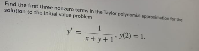Find the first three nonzero terms in the Taylor polynomial approximation for the
solution to the initial value problem
1
y =
*+y+1' Y(2) = 1.
%3D
