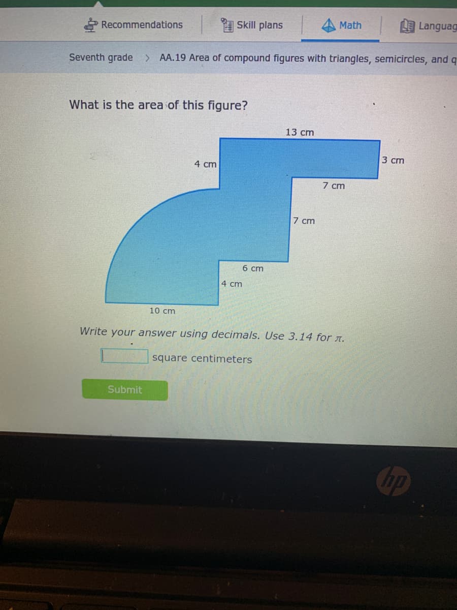 Skill plans
Math
Languag
Recommendations
Seventh grade
AA.19 Area of compound figures with triangles, semicircles, and q
What is the area of this figure?
13 cm
3 ст
4 сm
7 cm
7 cm
6 cm
4 cm
10 cm
Write your answer using decimals. Use 3.14 for A.
square centimeters
Submit
hp
