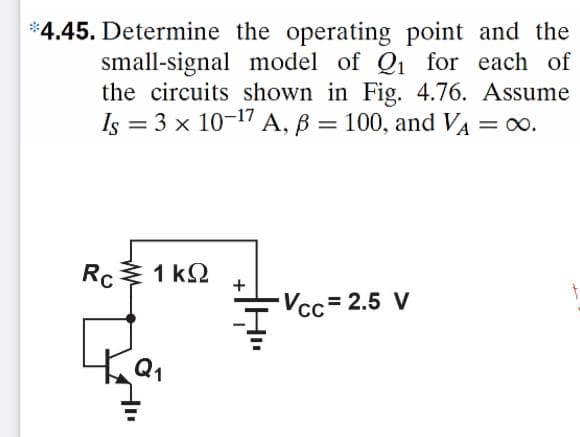 *4.45. Determine the operating point and the
small-signal model of Q1 for each of
the circuits shown in Fig. 4.76. Assume
Is = 3 x 10-17 A, B = 100, and VA = 00.
%3D
Rc 1 kQ
+
-Vcc= 2.5 V
