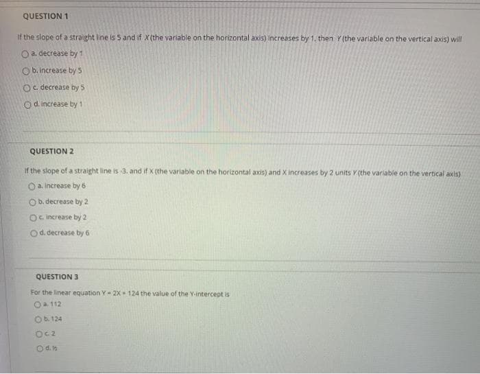 QUESTION 1
If the slope of a straight line is 5 and if X(the variable on the horizontal axis) Increases by 1. then Y (the variable on the vertical axis) will
O a. decrease by 1
O b. increase by 5
Oc. decrease by 5
O d. increase by 1
QUESTION 2
If the slope of a straight line is 3. and if X (the variable on the horizontal axis) and X increases by 2 units Y (the variable on the vertical axis)
O a. increase by 6
Ob. decrease by 2
Oc. increase by 2
Od. decrease by 6
QUESTION 3
For the linear equation Y= 2X 124 the value of the Y-intercept is
Oa 112
Ob. 124
Oc2
Od.n
