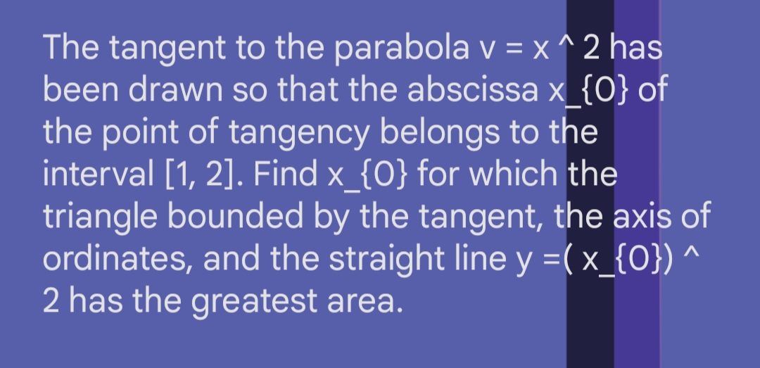 The tangent to the parabola v = x^2 has
been drawn so that the abscissa x_{0} of
the point of tangency belongs to the
interval [1, 2]. Find x_{0} for which the
triangle bounded by the tangent, the axis of
ordinates, and the straight line y =( x_{0}) ^
2 has the greatest area.
