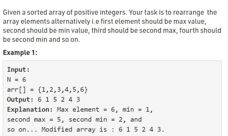 Given a sorted array of positive integers. Your task is to rearrange the
array elements alternatively i.e first element should be max value,
second should be min value, third should be second max, fourth should
be second min and so on.
Example 1:
Input:
N = 6
arr[]
Output: 6 1 5 2 4 3
Explanation: Max element = 6, min = 1,
second max = 5, second min =
{1,2,3,4,5,6}
2, and
so on... Modified array is : 6 1 5 2 4 3.
