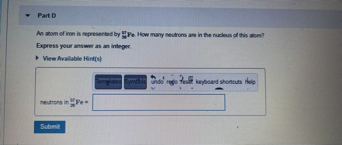 Part D
An atom of iron is represented by Fe. How many neutrons are in the nucleus of this atom?
> View Available Hint(s)
Templates Symbols undo
redo
Pes
keyboard shortcuts Help
67
neutrons in Fe =
Submit
