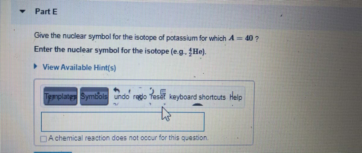 Part E
Give the nuclear symbol for the isotope of potassium for which A= 40 ?
Enter the nuclear symbol for the isotope (e.g.He).
> View Available Hint(s)
Templates Symbols undo redo
Teset keyboard shortcuts Help
DAchemical reaction does not occur for this question.
