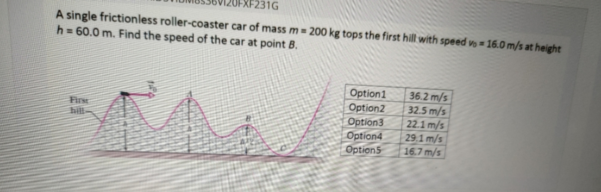 EXF231G
A single frictionless roller-coaster car of mass m 200 kg tops the first hill with speed vo = 16.0 m/s at height
h = 60.0 m. Find the speed of the car at point B.
Option1
Option2
Option3
Option4
Option5
36.2 m/s
32.5 m/s
22.1 m/s
29.1 m/s
16.7 m/s
First
hil
