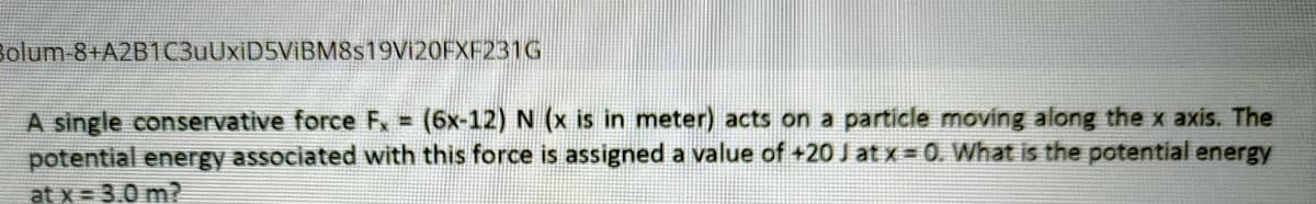 Bolum-8+A2B1C3uUxiD5ViBM8s19Vi20FXF231G
(6x-12) N (x is in meter) acts on a particle moving along the x axis. The
A single conservative force F, =
potential energy associated with this force is assigned a value of +20 J at x = 0. What is the potential energy
at x = 3.0 m?
