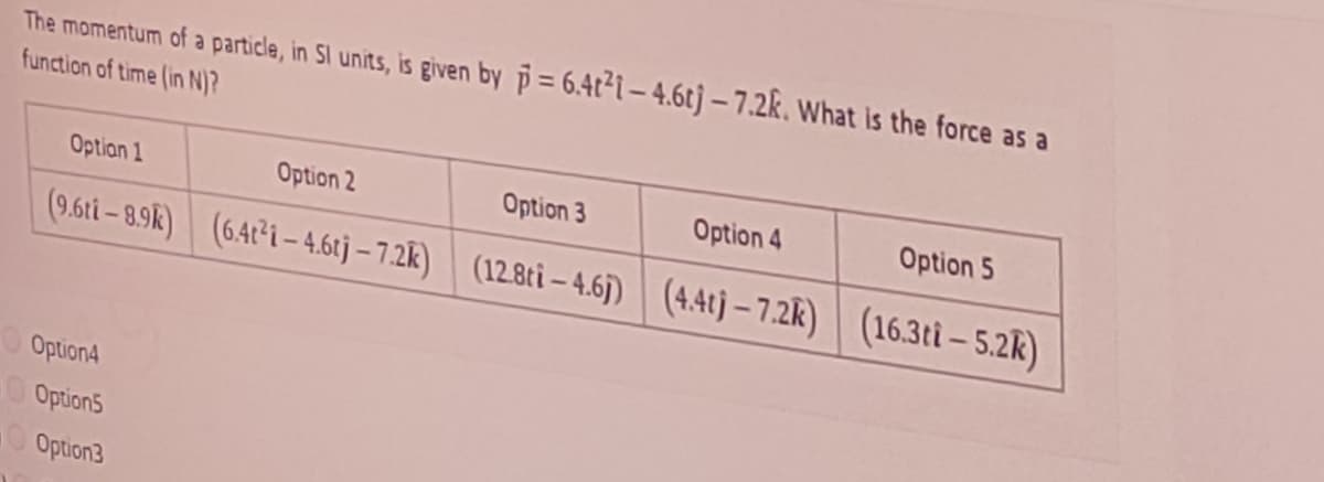 The momentum of a particle, in Sl units, is given by p= 6.4t²i- 4.6tj – 7.2k. What is the force as a
function of time (in N)?
Optian 1
Option 2
Option 3
Option 4
Option 5
(9.6ti – 8.9k)| (6.47²i – 4,6tj – 7.2K) (12.8ti – 4.6) | (4.4) – 7.2K)
(16.3ti – 5.2R)
Option4
Option5
Option3
