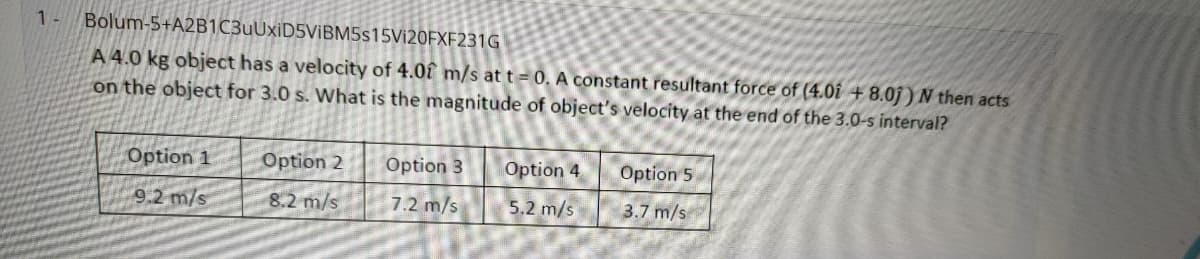 1-
Bolum-5+A2B1C3uUxiD5ViBM5s15Vi20FXF231G
A 4.0 kg object has a velocity of 4.0î m/s at t = 0. A constant resultant force of (4.0î + 8.0j ) N then acts
on the object for 3.0 s. What is the magnitude of object's velocity at the end of the 3.0-s interval?
Option 1
Option 2
Option 3
Option 4
Option 5
9.2 m/s
8.2 m/s
7.2 m/s
5.2 m/s
3.7 m/s
