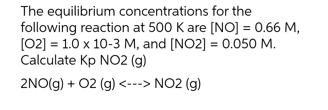 The equilibrium concentrations
for the
following reaction at 500 K are [NO] = 0.66 M,
[02] = 1.0 x 10-3 M, and [NO2] = 0.050 M.
Calculate Kp NO2 (g)
2NO(g) + O2 (g) <---> NO2 (g)