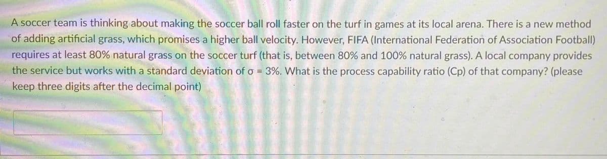 A soccer team is thinking about making the soccer ball roll faster on the turf in games at its local arena. There is a new method
of adding artificial grass, which promises a higher ball velocity. However, FIFA (International Federation of Association Football)
requires at least 80% natural grass on the soccer turf (that is, between 80% and 100% natural grass). A local company provides
the service but works with a standard deviation of o = 3%. What is the process capability ratio (Cp) of that company? (please
keep three digits after the decimal point)