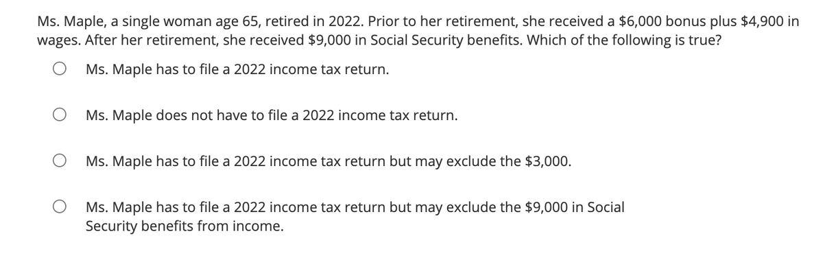 Ms. Maple, a single woman age 65, retired in 2022. Prior to her retirement, she received a $6,000 bonus plus $4,900 in
wages. After her retirement, she received $9,000 in Social Security benefits. Which of the following is true?
Ms. Maple has to file a 2022 income tax return.
Ms. Maple does not have to file a 2022 income tax return.
Ms. Maple has to file a 2022 income tax return but may exclude the $3,000.
Ms. Maple has to file a 2022 income tax return but may exclude the $9,000 in Social
Security benefits from income.