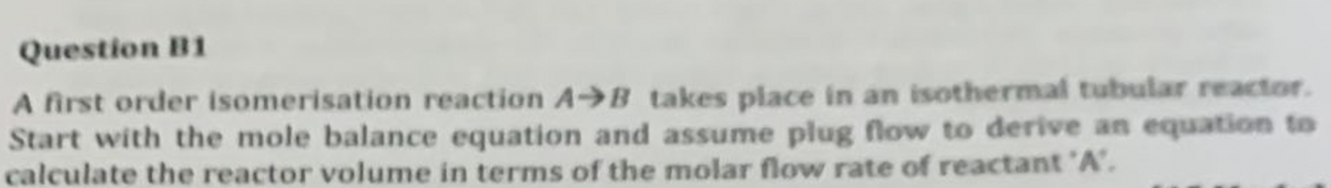 Question B1
A first order isomerisation reaction AB takes place in an isothermal tubular reactor.
Start with the mole balance equation and assume plug flow to derive an equation to
calculate the reactor volume in terms of the molar flow rate of reactant 'A'.
