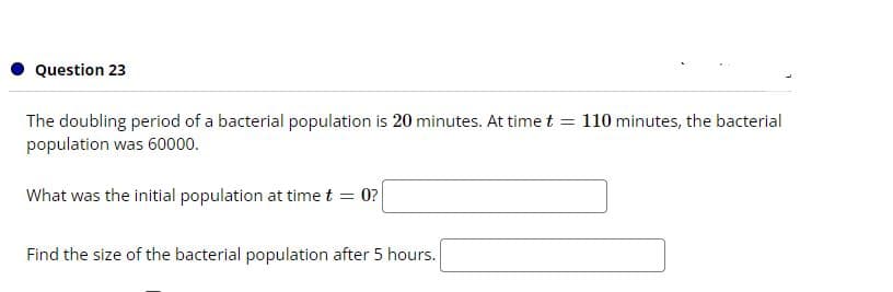 Question 23
The doubling period of a bacterial population is 20 minutes. At time t = 110 minutes, the bacterial
population was 60000.
What was the initial population at time t = 0?
Find the size of the bacterial population after 5 hours.
