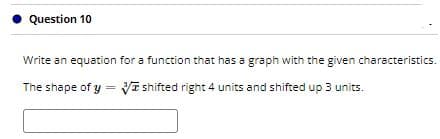 Question 10
Write an equation for a function that has a graph with the given characteristics.
The shape of y= VI shifted right 4 units and shifted up 3 units.
