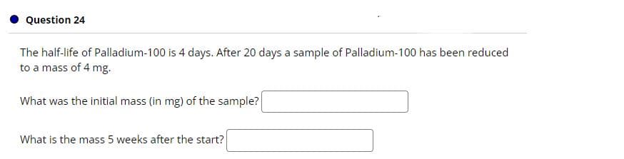 Question 24
The half-life of Palladium-100 is 4 days. After 20 days a sample of Palladium-100 has been reduced
to a mass of 4 mg.
What was the initial mass (in mg) of the sample?
What is the mass 5 weeks after the start?
