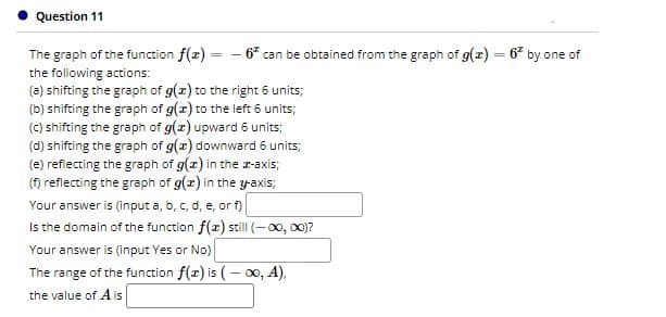 Question 11
The graph of the function f(x) = - 6* can be obtained from the graph of g(x) = 6 by one of
%3D
the following actions:
(a) shifting the graph of g(x) to the right 6 units;
(b) shifting the graph of g(x) to the left 6 units;
(C) shifting the graph of g(x) upward 6 units;
(d) shifting the graph of g(r) downward 6 units;
(e) reflecting the graph of g(x) in the r-axis;
() reflecting the graph of g(z) in the y-axis;
Your answer is (input a, b, c, d, e, or f)
Is the domain of the function f(x) still(-0, 00)?
Your answer is (input Yes or No)
The range of the function f(x) is (- 00, A),
the value of A is
