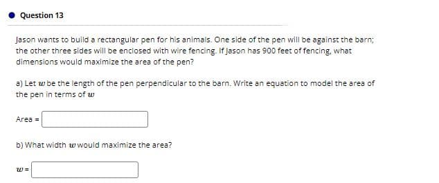 Question 13
Jason wants to build a rectangular pen for his animals. One side of the pen will be against the barn;
the other three sides will be enclosed with wire fencing. If Jason has 900 feet of fencing, what
dimensions would maximize the area of the pen?
a) Let w be the length of the pen perpendicular to the barn. Write an equation to model the area of
the pen in terms of w
Area =
b) What width w would maximize the area?
w =
