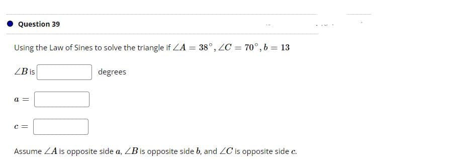 Question 39
Using the Law of Sines to solve the triangle if LA = 38°, ZC = 70°,b = 13
%3D
%3D
ZB is
degrees
a =
c =
Assume ZA is opposite side a, ZBis opposite side b, and ZC is opposite side c.
