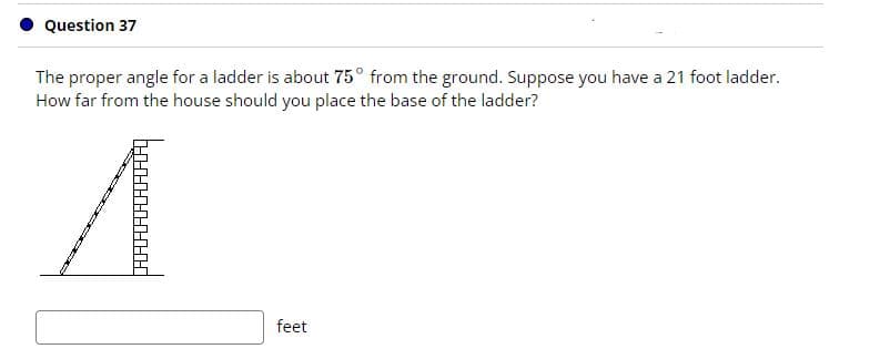 Question 37
The proper angle for a ladder is about 75° from the ground. Suppose you have a 21 foot ladder.
How far from the house should you place the base of the ladder?
feet

