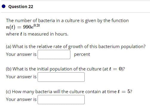 Question 22
The number of bacteria in a culture is given by the function
n(t) = 990eº
0.2t
where t is measured in hours.
(a) What is the relative rate of growth of this bacterium population?
Your answer is
percent
(b) What is the initial population of the culture (at t = 0)?
Your answer is
(c) How many bacteria will the culture contain at time t = 5?
Your answer is
