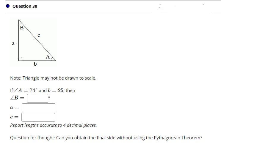 Question 38
a
A
Note: Triangle may not be drawn to scale.
If ZA = 74° and b = 25, then
ZB
a =
c =
Report lengths accurate to 4 decimal places.
Question for thought: Can you obtain the final side without using the Pythagorean Theorem?
