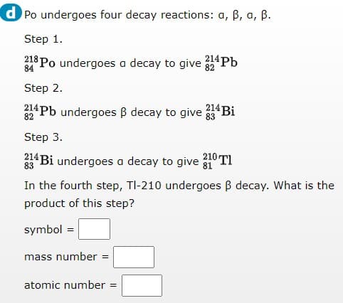 d Po undergoes four decay reactions: a, B, a, B.
Step 1.
218 Po undergoes a decay to give "Pb
84
Step 2.
32Pb undergoes B decay to give 214 Bi
Step 3.
210 TI
214 Bi undergoes a decay to give
83
In the fourth step, TI-210 undergoes B decay. What is the
product of this step?
symbol =
mass number =
atomic number
