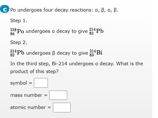 C Po undergoes four decay reactions: a, B, a, ß.
Step 1.
218 Po undergoes a decay to give
Pb
84
Step 2.
214 Bi
214 Pb undergoes B decay to give
82
83
In the third step, Bi-214 undergoes a decay. What is the
product of this step?
symbol =
mass number =
atomic number =
