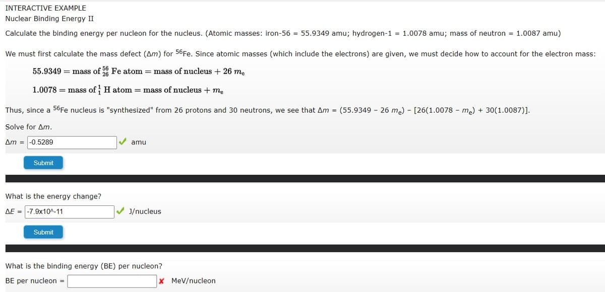 INTERACTIVE EXAMPLE
Nuclear Binding Energy II
Calculate the binding energy per nucleon for the nucleus. (Atomic masses: iron-56 = 55.9349 amu; hydrogen-1 = 1.0078 amu; mass of neutron = 1.0087 amu)
We must first calculate the mass defect (Am) for 56F.. Since atomic masses (which include the electrons) are given, we must decide how to account for the electron mass:
55.9349 = mass of Fe atom = mass of nucleus + 26 me
1.0078 = mass of H atom mass of nucleus + me
Thus, since a 56Fe nucleus is "synthesized" from 26 protons and 30 neutrons, we see that Am = (55.9349 26 m.) - [26(1.0078 - me) + 30(1.0087)].
Solve for Am.
Am =
-0.5289
amu
Submit
What is the energy change?
AE =
-7.9x10A-11
J/nucleus
Submit
What is the binding energy (BE) per nucleon?
BE per nucleon =
X MeV/nucleon
