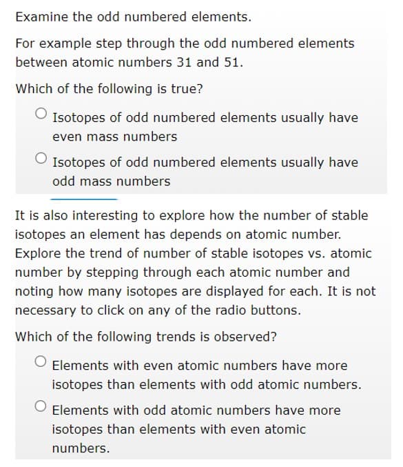 Examine the odd numbered elements.
For example step through the odd numbered elements
between atomic numbers 31 and 51.
Which of the following is true?
Isotopes of odd numbered elements usually have
even mass numbers
O Isotopes of odd numbered elements usually have
odd mass numbers
It is also interesting to explore how the number of stable
isotopes an element has depends on atomic number.
Explore the trend of number of stable isotopes vs. atomic
number by stepping through each atomic number and
noting how many isotopes are displayed for each. It is not
necessary to click on any of the radio buttons.
Which of the following trends is observed?
Elements with even atomic numbers have more
isotopes than elements with odd atomic numbers.
Elements with odd atomic numbers have more
isotopes than elements with even atomic
numbers.
