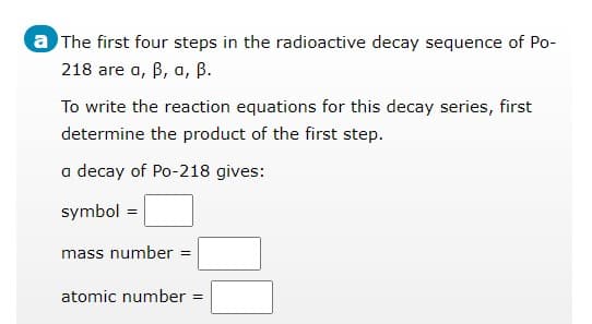 a The first four steps in the radioactive decay sequence of Po-
218 are a, B, a, B.
To write the reaction equations for this decay series, first
determine the product of the first step.
a decay of Po-218 gives:
symbol =
mass number :
%3!
atomic number =
