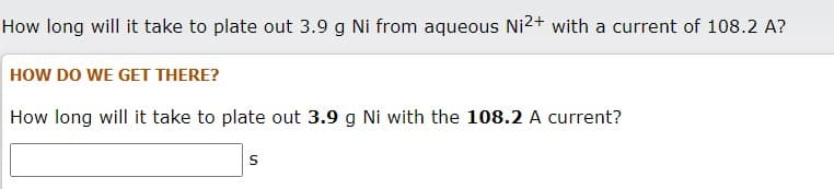 How long will it take to plate out 3.9 g Ni from aqueous Ni2+ with a current of 108.2 A?
HOW DO WE GET THERE?
How long will it take to plate out 3.9 g Ni with the 108.2 A current?
