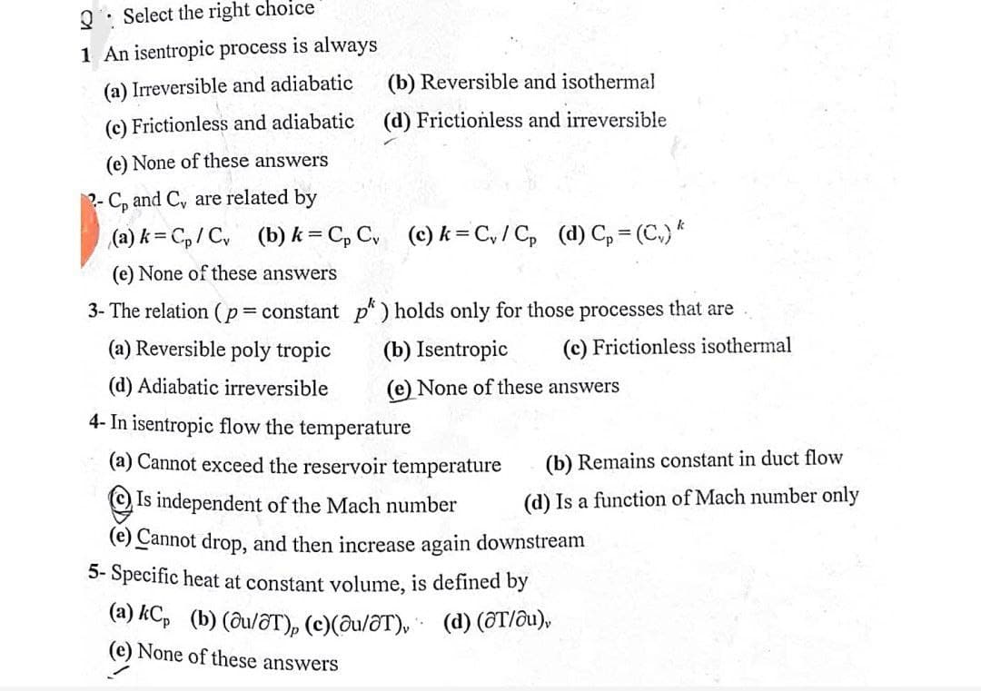 Q: Select the right choice
1 An isentropic process is always
(a) Irreversible and adiabatic
(b) Reversible and isothermal
(c) Frictionless and adiabatic
(d) Frictionless and irreversible
(e) None of these answers
2- C, and C, are related by
(a) k = C, / C, (b)k = C, C (c) k= C, / C, (d) C, = (C.) *
(e) None of these answers
3- The relation (p= constant p* ) holds only for those processes that are
(a) Reversible poly tropic
(b) Isentropic
(c) Frictionless isothermal
(d) Adiabatic irreversible
(e) None of these answers
4- In isentropic flow the temperature
(a) Cannot exceed the reservoir temperature
(b) Remains constant in duct flow
©Is independent of the Mach number
(d) Is a function of Mach number only
(e) Cannot drop, and then increase again downstream
5- Specific heat at constant volume, is defined by
(a) kCp (b) (ðu/ôT), (c)(ðu/õT), (d) (ôT/ôu),
(e) None of these answers
