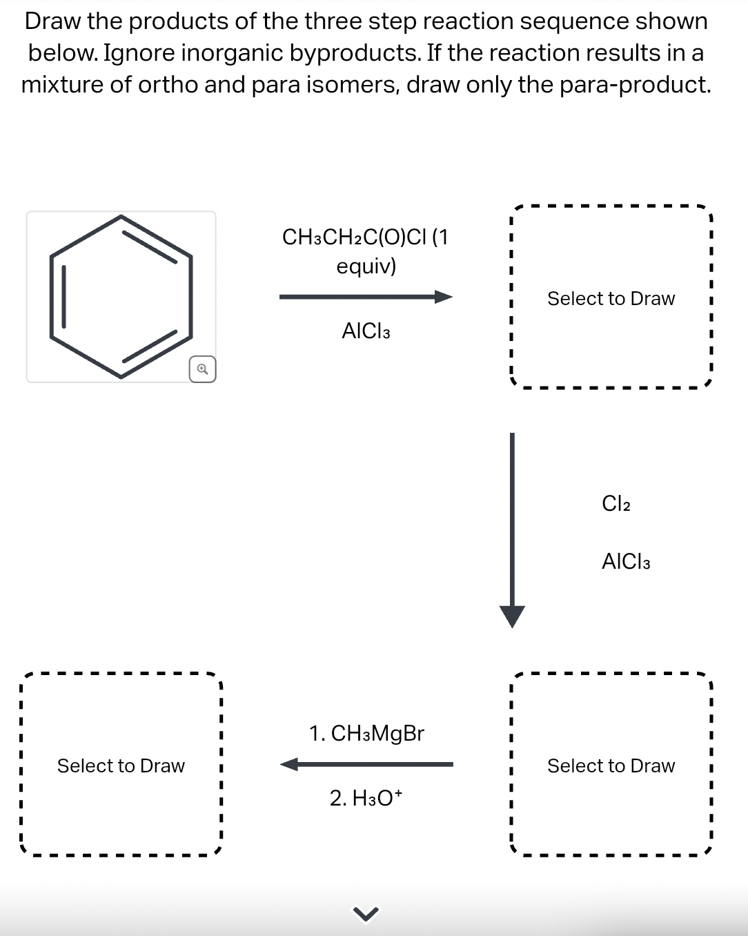Draw the products of the three step reaction sequence shown
below. Ignore inorganic byproducts. If the reaction results in a
mixture of ortho and para isomers, draw only the para-product.
Select to Draw
Q
CH3CH2C(O)CI (1
equiv)
AICI 3
1. CH3MgBr
2. H3O+
I
Select to Draw I
I
I
Cl₂
AICI 3
Select to Draw
I
I