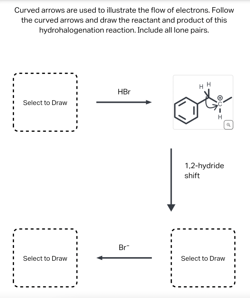 Curved arrows are used to illustrate the flow of electrons. Follow
the curved arrows and draw the reactant and product of this
hydrohalogenation reaction. Include all lone pairs.
Select to Draw I
Select to Draw
I
I
HBr
Br
I
I
I
I
H H
CIH
1,2-hydride
shift
Select to Draw
Q