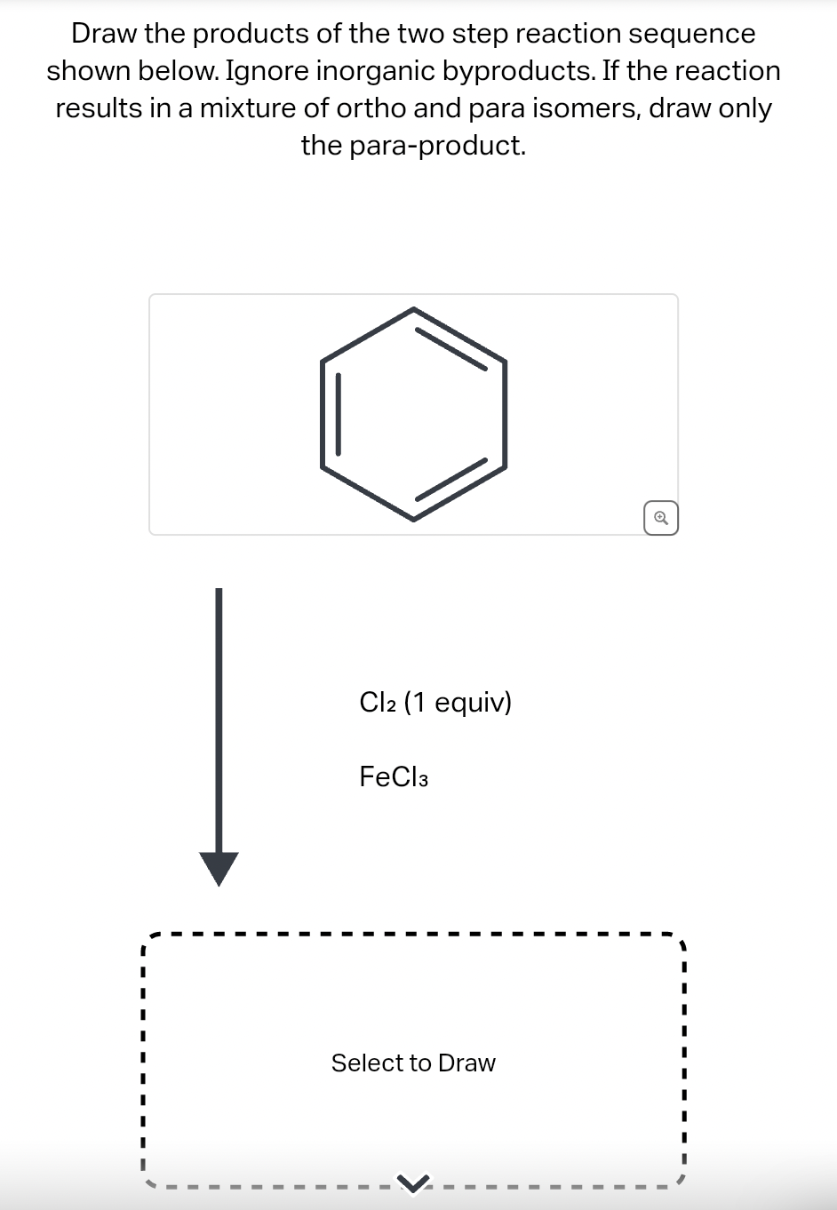 Draw the products of the two step reaction sequence
shown below. Ignore inorganic byproducts. If the reaction
results in a mixture of ortho and para isomers, draw only
the para-product.
I
I
Cl2 (1 equiv)
FeCl3
Select to Draw
Q