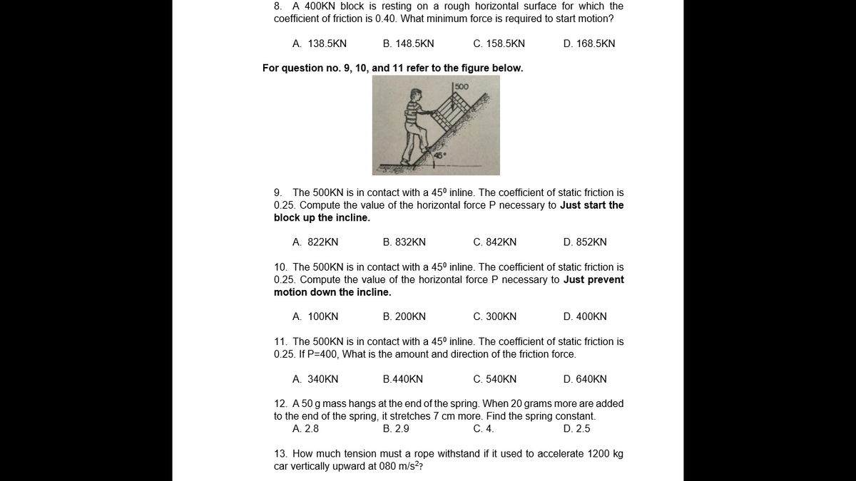 8. A 400KN block is resting on a rough horizontal surface for which the
coefficient of friction is 0.40. What minimum force is required to start motion?
A. 138.5KN
B. 148.5KN
C. 158.5KN
D. 168.5KN
For question no. 9, 10, and 11 refer to the figure below.
500
9. The 500KN is in contact with a 45° inline. The coefficient of static friction is
0.25. Compute the value of the horizontal force P necessary to Just start the
block up the incline.
A. 822KN
B. 832KN
C. 842KN
D. 852KN
10. The 500KN is in contact with a 45° inline. The coefficient of static friction is
0.25. Compute the value of the horizontal force P necessary to Just prevent
motion down the incline.
A. 100KN
B. 200KN
C. 300KN
D. 400KN
11. The 500KN is in contact with a 45° inline. The coefficient of static friction is
0.25. If P=400, What is the amount and direction of the friction force.
A. 340KN
B.440KN
C. 540KN
D. 640KN
12. A 50 g mass hangs at the end of the spring. When 20 grams more are added
to the end of the spring, it stretches 7 cm more. Find the spring constant.
A. 2.8
В. 2.9
C. 4.
D. 2.5
13. How much tension must a rope withstand if it used to accelerate 1200 kg
car vertically upward at 080 m/s??
