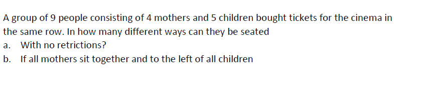 A group of 9 people consisting of 4 mothers and 5 children bought tickets for the cinema in
the same row. In how many different ways can they be seated
a. With no retrictions?
If all mothers sit together and to the left of all children
