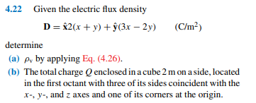 4.22 Given the electric flux density
D = 82(x + y) + ŷ(3x – 2y)
(C/m²)
determine
(a) p, by applying Eq. (4.26).
(b) The total charge Q enclosed in a cube 2 m on a side, located
in the first octant with three of its sides coincident with the
x-, y-, and z axes and one of its corners at the origin.
