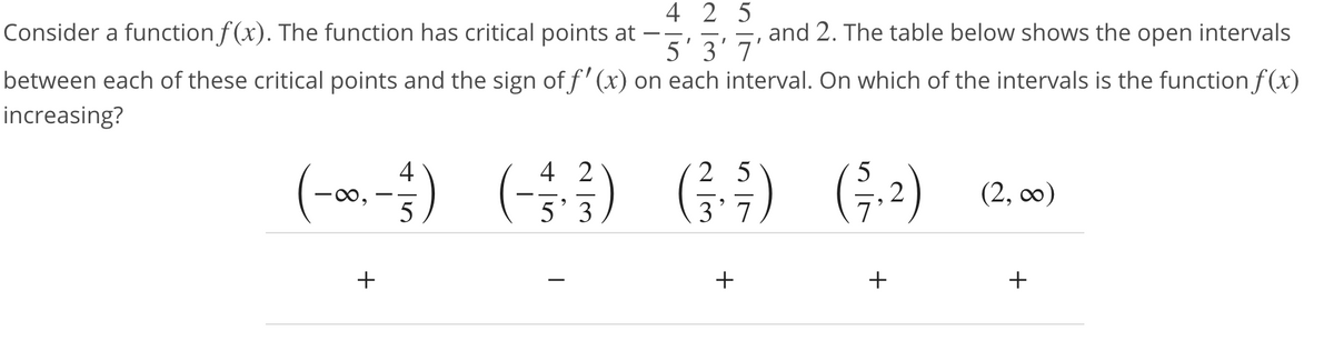 4 2 5
Consider a function f(x). The function has critical points at
and 2. The table below shows the open intervals
5'3'7'
between each of these critical points and the sign of f' (x) on each interval. On which of the intervals is the function f(x)
increasing?
2 5
()
4
4 2
5
(-∞
(2, 0)
o,
5
5' 3
3' 7
+
+
+
