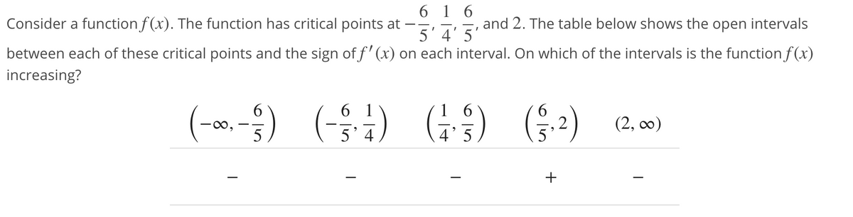 6 1 6
5'4' 5'
between each of these critical points and the sign of f' (x) on each interval. On which of the intervals is the function f (x)
Consider a function f (x). The function has critical points at
and 2. The table below shows the open intervals
increasing?
(-a, -) (-) G) (-)
6.
6 1
1 6
(S) G;-)
(2, co0)
+
