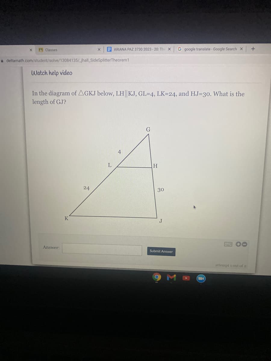 A Classes
E ARIANA PAZ 3730 2023 - 20: Th
G google translate - Google Search x
à deltamath.com/student/solve/13084135/_jhalLSideSplitterTheorem1
Watch help video
In the diagram of AGKJ below, LH KJ, GL=4, LK=24, and HJ=3o. What is the
length of GJ?
G
4
L
H.
24
30
K
J
00
Answer:
Submit Answer
attempt 1 out of 2
