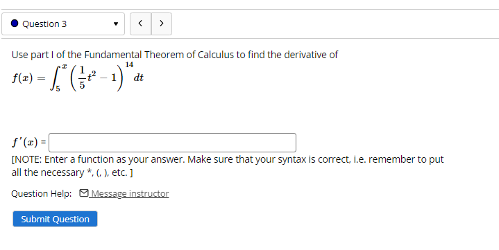 Question 3
>
Use part I of the Fundamental Theorem of Calculus to find the derivative of
14
dt
5
f'(x) =
[NOTE: Enter a function as your answer. Make sure that your syntax is correct, i.e. remember to put
all the necessary *, (, ), etc. ]
Question Help: M Message instructor
Submit Question
