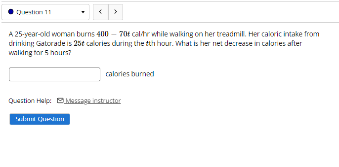 Question 11
>
A 25-year-old woman burns 400 – 70t cal/hr while walking on her treadmill. Her caloric intake from
drinking Gatorade is 25t calories during the tth hour. What is her net decrease in calories after
walking for 5 hours?
calories burned
Question Help: Message instructor
Submit Question
