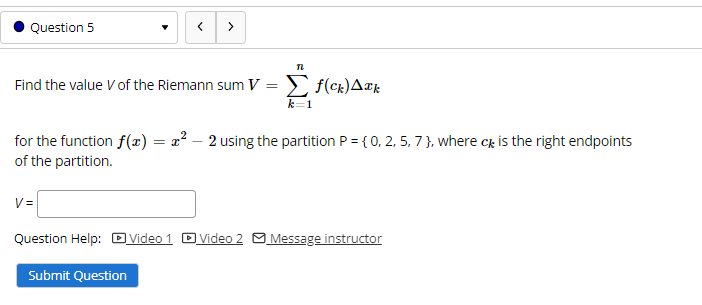 Question 5
>
Find the value V of the Riemann sum V = > f(ck)A¤k
k=1
for the function f(x) = x² – 2 using the partition P = {0, 2, 5, 7 }, where c is the right endpoints
of the partition.
V =
Question Help: DVideo 1 DVideo 2 O Message instructor
Submit Question
