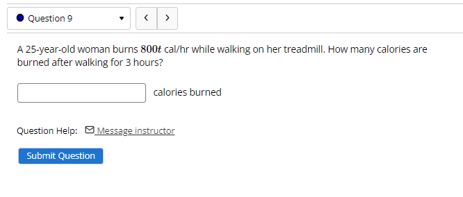Question 9
>
A 25-year-old woman burns 800t cal/hr while walking on her treadmill. How many calories are
burned after walking for 3 hours?
calories burned
Question Help: MMessage instructor
Submit Question

