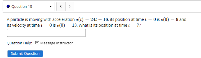 Question 13
>
A particle is moving with acceleration a(t) = 24t + 16. its position at time t = 0 is s(0) = 9 and
its velocity at time t = 0 is v(0) = 13. What is its position at time t = 7?
Question Help: M Message instructor
Submit Question
