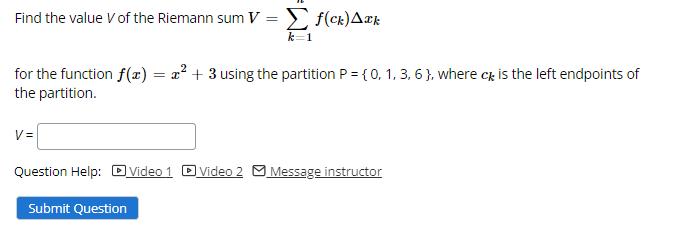 Find the value V of the Riemann sum V = f(ck)A¤k
k=1
for the function f(x) = x² + 3 using the partition P = { 0, 1, 3, 6 }, where c, is the left endpoints of
the partition.
V=
Question Help: DVideo 1 Dvideo 2 M Message instructor
Submit Question
