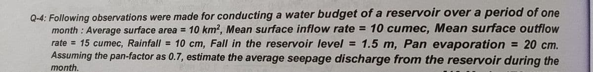 Q-4: Following observations were made for conducting a water budget of a reservoir over a period of one
month : Average surface area = 10 km2, Mean surface inflow rate = 10 cumec, Mean surface outflow
rate = 15 cumec, Rainfall = 10 cm, Fall in the reservoir level = 1.5 m, Pan evaporation = 20 cm.
Assuming the pan-factor as 0.7, estimate the average seepage discharge from the reservoir during the
month.
